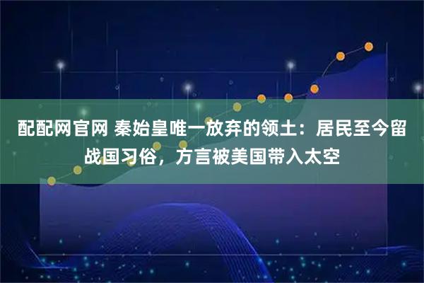 配配网官网 秦始皇唯一放弃的领土:居民至今留战国习俗,方言被美国带入太空