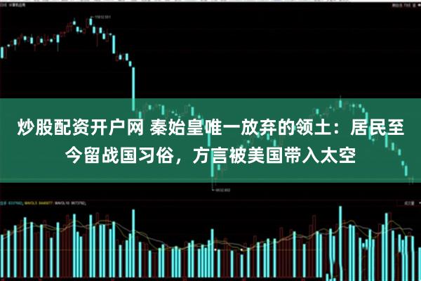 炒股配资开户网 秦始皇唯一放弃的领土:居民至今留战国习俗,方言被美国带入太空