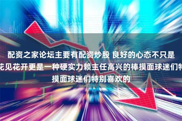 配资之家论坛主要有配资炒股 良好的心态不只是人见人爱花见花开更是一种硬实力赖主任高兴的棒摸面球迷们特别喜欢的