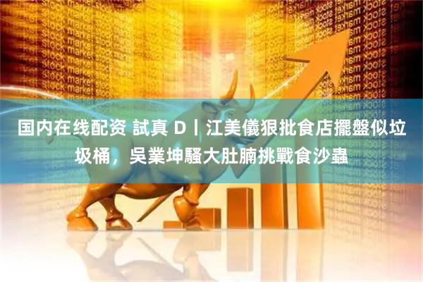 国内在线配资 試真 D丨江美儀狠批食店擺盤似垃圾桶,吳業坤騷大肚腩挑戰食沙蟲