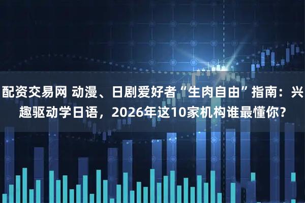 配资交易网 动漫、日剧爱好者“生肉自由”指南：兴趣驱动学日语，2026年这10家机构谁最懂你？
