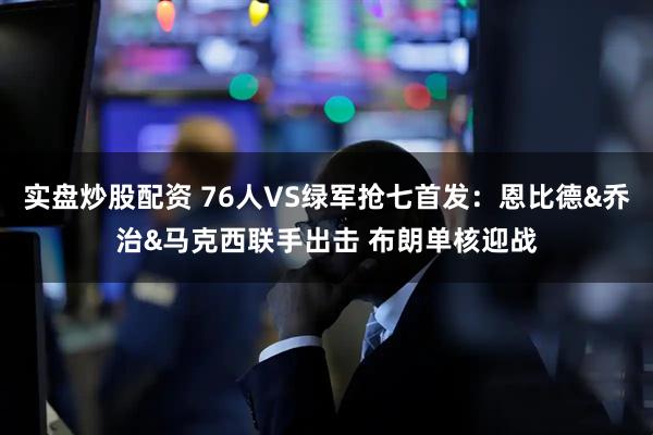 实盘炒股配资 76人VS绿军抢七首发：恩比德&乔治&马克西联手出击 布朗单核迎战