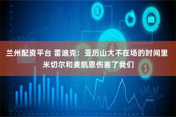 兰州配资平台 雷迪克：亚历山大不在场的时间里 米切尔和麦凯恩伤害了我们
