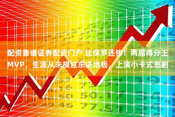 配资靠谱证券配资门户 比保罗还惨！两届得分王MVP，生涯从未摸过东决地板，上演小卡式悲剧