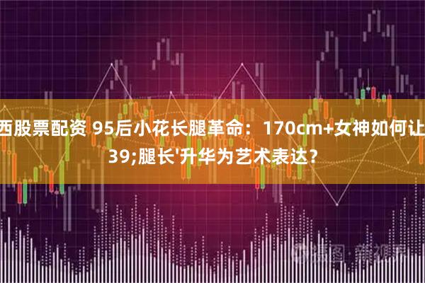 山西股票配资 95后小花长腿革命：170cm+女神如何让'腿长'升华为艺术表达？