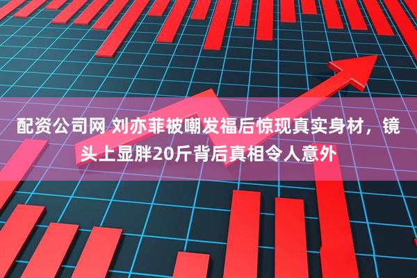 配资公司网 刘亦菲被嘲发福后惊现真实身材，镜头上显胖20斤背后真相令人意外
