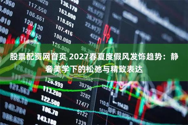 股票配资网首页 2027春夏度假风发饰趋势：静奢美学下的松弛与精致表达