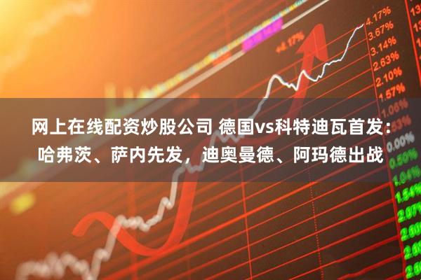 网上在线配资炒股公司 德国vs科特迪瓦首发：哈弗茨、萨内先发，迪奥曼德、阿玛德出战
