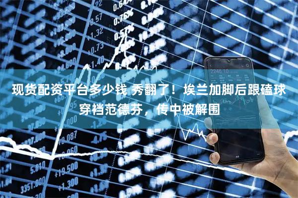 现货配资平台多少钱 秀翻了！埃兰加脚后跟磕球穿裆范德芬，传中被解围