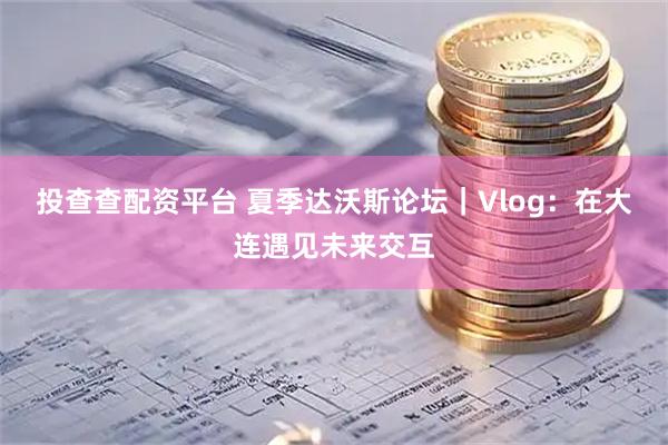 投查查配资平台 夏季达沃斯论坛｜Vlog：在大连遇见未来交互