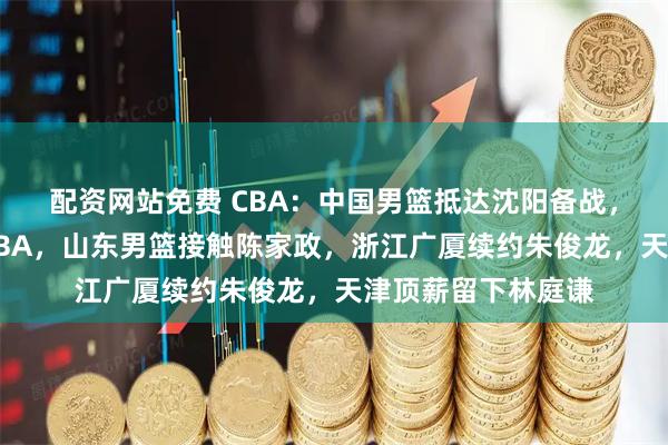 配资网站免费 CBA：中国男篮抵达沈阳备战，郭昊文正式登陆NBA，山东男篮接触陈家政，浙江广厦续约朱俊龙，天津顶薪留下林庭谦