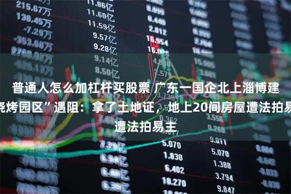 普通人怎么加杠杆买股票 广东一国企北上淄博建“烧烤园区”遇阻：拿了土地证，地上20间房屋遭法拍易主
