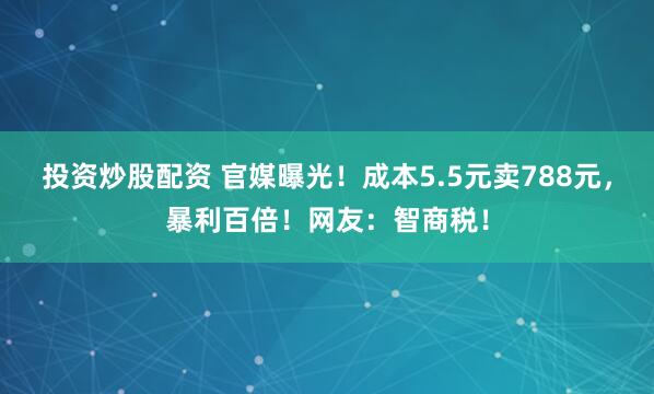 投资炒股配资 官媒曝光!成本5.5元卖788元,暴利百倍!网友:智商税!