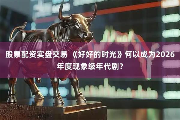 股票配资实盘交易 《好好的时光》何以成为2026年度现象级年代剧？
