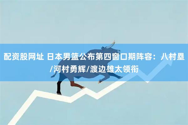 配资股网址 日本男篮公布第四窗口期阵容：八村塁/河村勇辉/渡边雄太领衔