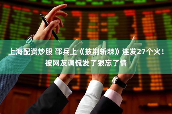 上海配资炒股 邵兵上《披荆斩棘》连发27个火！被网友调侃发了狠忘了情