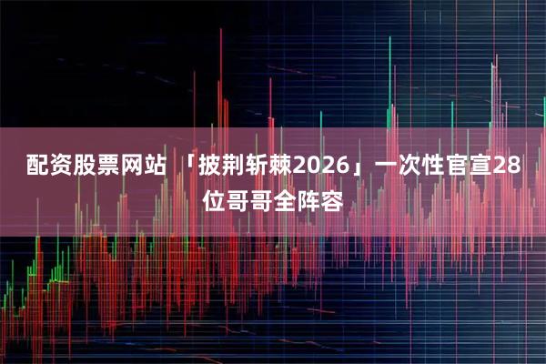 配资股票网站 「披荆斩棘2026」一次性官宣28位哥哥全阵容