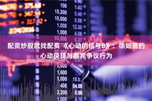 配资炒股就找配资 《心动的信号8》：徐如蓝的心动抉择与嘉宾争议行为