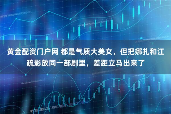 黄金配资门户网 都是气质大美女，但把娜扎和江疏影放同一部剧里，差距立马出来了