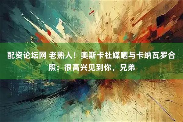 配资论坛网 老熟人！奥斯卡社媒晒与卡纳瓦罗合照：很高兴见到你，兄弟