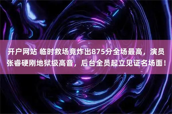 开户网站 临时救场竟炸出875分全场最高，演员张睿硬刚地狱级高音，后台全员起立见证名场面！